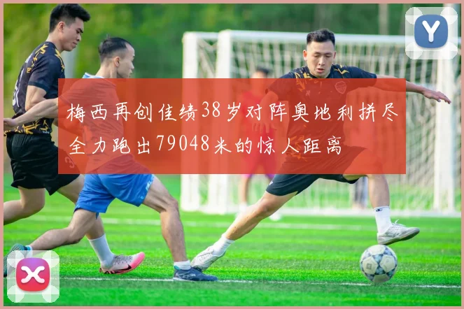 梅西再创佳绩38岁对阵奥地利拼尽全力跑出79048米的惊人距离