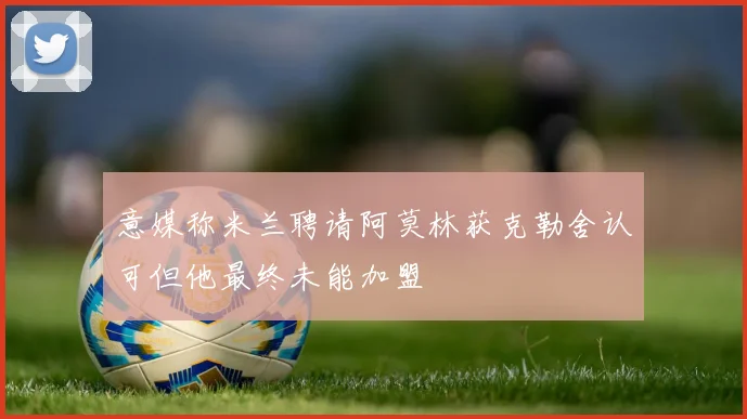 意媒称米兰聘请阿莫林获克勒舍认可但他最终未能加盟