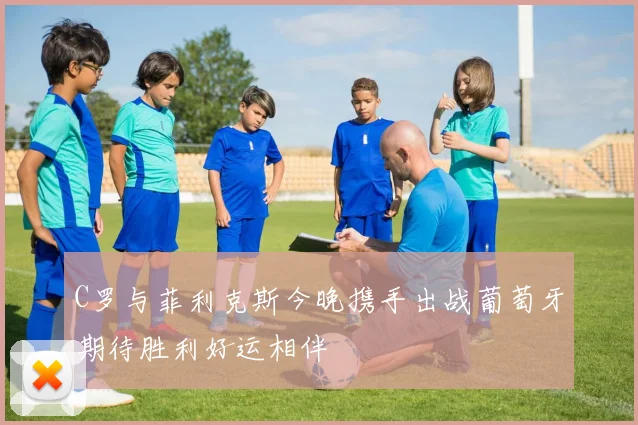 C罗与菲利克斯今晚携手出战葡萄牙期待胜利好运相伴