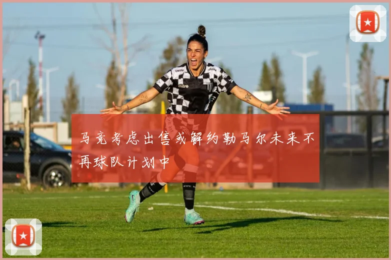 马竞考虑出售或解约勒马尔未来不再球队计划中