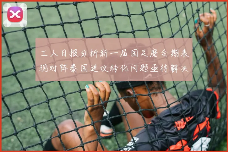 工人日报分析新一届国足磨合期表现对阵泰国进攻转化问题亟待解决