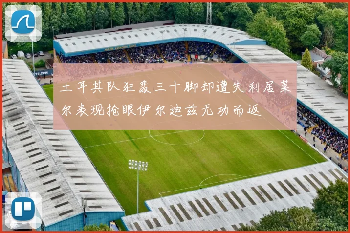 土耳其队狂轰三十脚却遭失利居莱尔表现抢眼伊尔迪兹无功而返