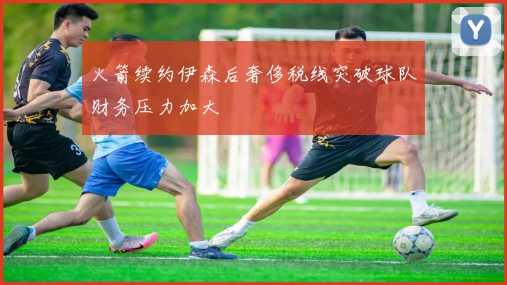 火箭续约伊森后奢侈税线突破球队财务压力加大