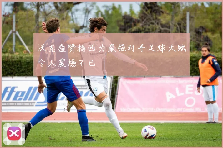 沃克盛赞梅西为最强对手足球天赋令人震撼不已