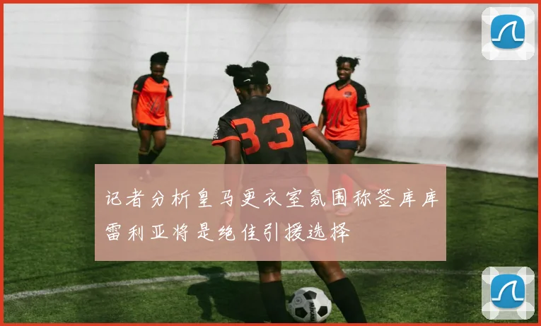 记者分析皇马更衣室氛围称签库库雷利亚将是绝佳引援选择