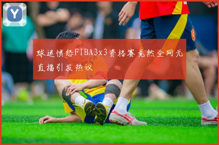 球迷愤怒FIBA3x3资格赛竟然全网无直播引发热议
